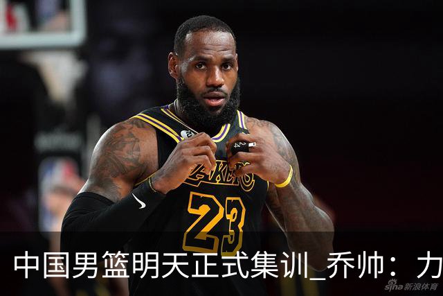 中国男篮明天正式集训 乔帅：力争奥运会门票