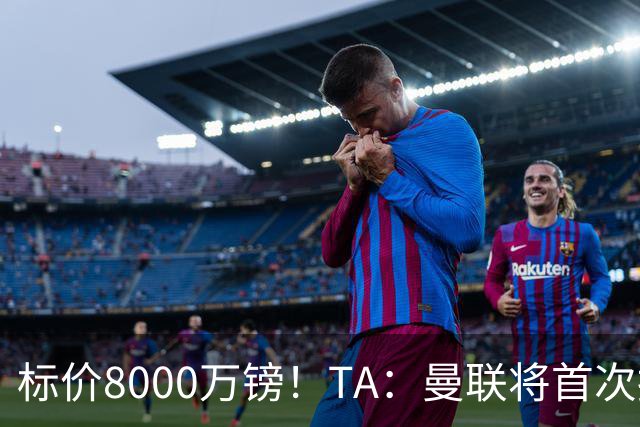 标价8000万镑！TA：曼联将首次报价M费，但不准备满足西汉姆要价
